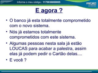 E agora ? O banco já esta totalmente comprometido com o novo sistema. Nós já estamos totalmente comprometidos com este sistema. Algumas pessoas nesta sala já estão LOUCAS para acabar a palestra, assim elas já podem pedir o Cartão delas.... E você  ? Informe o meu código.:  1170036069005 