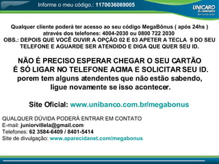Qualquer cliente poderá ter acesso ao seu código MegaBônus ( após 24hs ) através dos telefones: 4004-2030 ou 0800 722 2030  OBS.: DEPOIS QUE VOCÊ OUVIR A OPÇÃO 02 E 03 APETER A TECLA  9 DO SEU TELEFONE E AGUARDE SER ATENDIDO E DIGA QUE QUER SEU ID.   NÃO É PRECISO ESPERAR CHEGAR O SEU CARTÃO É SÓ LIGAR NO TELEFONE ACIMA E SOLICITAR SEU ID. porem tem alguns atendentes que não estão sabendo, ligue novamente se isso acontecer. Site Oficial:   www.unibanco.com.br/megabonus   QUALQUER DÚVIDA PODERÁ ENTRAR EM CONTATO  E-mail:  [email_address]   Telefones:  62 3584-6409 / 8401-5414 Site de divulgação:  www.aparecidanet.com/megabonus Informe o meu código.:  1170036069005 