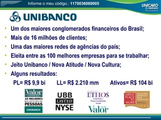 Um dos maiores conglomerados financeiros do Brasil; Mais de 16 milhões de clientes; Uma das maiores redes de agências do país; Eleita entre as 100 melhores empresas para se trabalhar; Jeito Unibanco / Nova Atitude / Nova Cultura; Alguns resultados:  PL= R$ 9,9 bi  LL= R$ 2.210 mm  Ativos= R$ 104 bi UNIBANCO Informe o meu código.:  1170036069005 