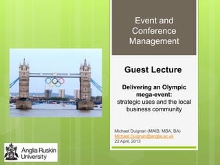 Guest Lecture
Michael Duignan (MAIB, MBA, BA)
Michael.Duignan@anglia.ac.uk
22 April, 2013
Event and
Conference
Management
Delivering an Olympic
mega-event:
strategic uses and the local
business community
 