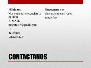 CONTACTANOS
Háblanos
Nos encantaría escuchar tu
opinión
E-MAIL
magafast7@gmail.com
﻿
Teléfono:
﻿3122532234
Encuentra-nos
descarga nuestra App:
mega-fast
 