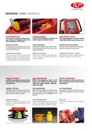 CARATTERISTICHE FEATURES CARACTERÍSTICAS
ASPIRAZIONE PROTETTA
Tre sono i gradi di protezione del motore di aspira-
zione: dall’acqua con il galleggiante, dai detriti con
il filtro e dalla schiuma con la vaschetta.
CESTELLO DI RACCOLTA
Evita che detriti solidi aspirati da terra finiscano nel
serbatoio recupero, intasandone lo scarico.
GUIDA PRECISA E SICURA
Con le solide impugnature e lo speciale sistema di
controllo della velocità, la guida è precisa e sicura.
EASY MAINTENANCE
A particular care has been paid to the access to
the electronic components to make maintenance
easy.
VARIABLE PRESSURE
With MEGA, users can choose how much pressure
to give to brushes. Brush decks raised automati-
cally up when the machine is stopped.
EASY MAINTENANCE
MEGA II has been designed to reduce the after
sales costs. To make daily maintenance easy, the
single components have been highlighted in yel-
low color.
FACILITA’ DI INTERVENTO
Una cura particolare è stata riservata all’accessi-
bilità e ai piccoli interventi di manutenzione dei
comandi elettrici.
PRESSIONE VARIABILE
Con MEGA si può scegliere quanta pressione dare
alle spazzole che si sollevano automaticamente
a macchina ferma.
FACILE MANUTENZIONE
MEGA II è stata disegnata per ridurre i costi di
assistenza. Per facilitare la manutenzione gior-
naliera sulla macchina abbiamo evidenziato i
componenti in giallo.
FÁCIL USO
Fácil acceso y mantenimiento a los mandos de
control.
PRESIÓN VARIABLE
Con MEGA se puede regular la presión de los
cepillos que se elevan automáticamente con la
máquina parada.
FÁCIL MANTENIMIENTO
MEGA II fue diseñada para reducir los gastos de
asistencia. Para facilitar el mantenimiento diario
los componentes fueron resaltados en amarillo.
ASPIRACIÓN PROTEGIDA
El motor de aspiración está previsto de una triple
protección: del agua con un flotador, de los detri-
tos mediante un filtro y de la espuma gracias a
una cubeta de plástico que retrasa su aspiración.
CONDUCCIÓN PRECISA Y SEGURA
Con la sólida empuñadura y el especial control de
velocidad, la conducción es precisa y segura.
BANDEJA DE RESIDUOS
Evita los desechos sólidos que aspira desde el sue-
lo, hacia el tanque de recuperación sin tapar la
maguera de desagüe.
PROTECTED SUCTION
The vacuum motor has a triple protection: from wa-
ter with the floating ball, from debris with the filter
and from foam with the tray.
ACCURATE AND SAFE DRIVING
Driving is accurate and safe because of high grip
tyres and a special speed control system.
COLLECTION BASKET
It prevents that solid debris that could be sucked
from the ground end up into the recovery tank,
clogging the discharge.
 