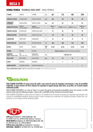 RCM S.p.A. Via Tiraboschi, 4 - 41043 Casinalbo (Mo) - Italy
Ph +39 059 515 311 Fax +39 059 510 783 info@rcm.it - www.rcm.it
MILAN BRANCH Via Stephenson, 32 - 20019 Settimo Milanese (Mi) - Italy
Ph +39 02 335 103 53 - Fax +39 02 335 003 20
RCM Barredoras Industriales s.l. ventas@rcm.eu - www.rcm.eu
BARCELONA - MADRID Ph +34 93 867 50 92 - Fax +34 93 867 36 65
SCHEDA TECNICA TECHNICAL DATA SHEET FICHA TÉCNICA
MEGA II
Modelconfigurationlevelsandoptionalextrasmayvaryaccordingtospecificmarketorlegalrequirements.Alldatacontainedinthispublicationispurelyindicative.RCMmaychangethemodelsdescribedinthispublicationatanytimeforreasonsofatechnicalorcommercialnature.rev.05/15
LARGHEZZA DI PULIZIA CLEANING WIDTH ANCHO DE FREGADO mm 600 730 800 700
LARGHEZZA DI
ASCIUGATURA SQUEEGEE WIDTH ANCHO DE SECADO mm 965 965 965 965
NUMERO/TIPO SPAZZOLE
NUMBER/
TYPE OF BRUSHES
NÚMERO/
TIPO DE CEPILLOS
1 disco discs
discos
2 dischi discs discos 2 dischi discs discos
2 rulli rollers
rodillos
SERBATOIO SOLUZIONE SOLUTION TANK DEPÓSITO AGUA LIMPIA l 90 90 90 90
SERBATOIO RECUPERO RECOVERY TANK DEPÓSITO AGUA SUCIA l 100 100 100 100
ALIMENTAZIONE POWER SUPPLY ALIMENTACIÓN V 24 24 24 24
POTENZA INSTALLATA RATED POWER POTENCIA INSTALADA W 1800 1800 2100 2000
BATTERIE BATTERY BATERÍAS V-Ah
(5h)
24-240 24-240 24-240 24-240
TRAZIONE TRACTION TRACCIÓN Elettronica anteriore Electronic front Electrónica delantera
DIMENSIONI
lunghezza x larghezza x altezza
SIZE
length x width x height
DIMENSIONES
ancho x largo x alto
mm 1520x965x1140
PESO A VUOTO* EMPTY WEIGHT * PESO EN VACÍO* Kg 152 153 161 159
LAVANTE SCRUBBING FREGADORA • • • -
LAVANTE-SPAZZANTE SCRUBBING-SWEEPING FREGADORA-BARREDORA - - - •
ITALIANO ENGLISH ESPAÑOL u.m. 601 732 802 702R
*Il peso non include le batterie se previste *Weight does not include batteries where applicable *El peso no include baterías donde previstas
RCM CLEANING SOLUTIONS è la nostra visione del pulito come somma di azioni che rispondano concretamente a criteri di sostenibilità
ambientale. La nostra mission è di offrire soluzioni che rispondano ai seguenti principi: pulire bene, con profitto, con il minimo impatto
ambientale possibile.
RCM CLEANING SOLUTIONS es nuestra visión de limpieza. Se entiende como el conjunto de acciones que responden concretamente a los
criterios de sostenibilidad ambiental. Nuestra misión es ofrecer soluciones que respondan a los siguientes principios: limpiar bien, con:
beneficios y con el impacto mínimo ambiental posible.
RCM CLEANING SOLUTIONS is our vision of “clean” as it meets the specific environmental sustainability criteria. Our mission is to offer
solutions which meet the following principles: it cleans well, is profitable and has minimal environmental impact.
 