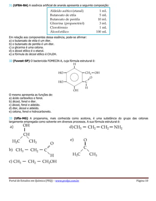 Portal de Estudos em Química (PEQ) – www.profpc.com.br Página 10
31 (UFBA-BA) A essência artificial de ananás apresenta a seguinte composição:
Em relação aos componentes dessa essência, pode-se afirmar:
a) o butanoato de etila é um éter.
b) o butanoato de pentila é um éter.
c) a glicerina é uma cetona.
d) o álcool etílico é o etanol.
e) a fórmula do álcool etílico é CH3OH.
32 (Fuvest-SP) O bactericida FOMECIN A, cuja fórmula estrutural é:
O mesmo apresenta as funções de:
a) ácido carboxílico e fenol.
b) álcool, fenol e éter.
c) álcool, fenol e aldeído.
d) éter, álcool e aldeído.
e) cetona, fenol e hidrocarboneto.
33 (Ufla-MG) A propanoma, mais conhecida como acetona, é uma substância do grupo das cetonas
largamente empregada como solvente em diversos processos. A sua fórmula estrutural é:
 