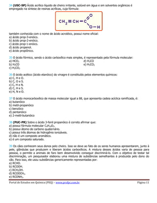 Portal de Estudos em Química (PEQ) – www.profpc.com.br Página 11
34 (USC-SP) Ácido acrílico líquido de cheiro irritante, solúvel em água e em solventes orgânicos é
empregado na síntese de resinas acrílicas, cuja fórmula:
também conhecida com o nome de ácido acroléico, possui nome oficial:
a) ácido prop-3-enóico.
b) ácido prop-2-enóico.
c) ácido prop-1-enóico.
d) ácido propenol.
e) ácido propiônico.
35 O ácido fórmico, sendo o ácido carboxílico mais simples, é representado pela fórmula molecular:
a) HCO2
b) H2CO
c) H2CO2
d) H3CO
e) H3CO2
36 O ácido acético (ácido etanóico) do vinagre é constituído pelos elementos químicos:
a) C, H e O.
b) C, O e S.
c) C, H e N.
d) C, H e S.
e) H, N e O.
37 O ácido monocarboxílico de massa molecular igual a 88, que apresenta cadeia acíclica ramificada, é:
a) butanóico
b) metil-propanóico
c) benzóico
d) pentanóico
e) 2-metil-butanóico
38 (PUC-PR) Sobre o ácido 3-fenil propanóico é correto afirmar que:
a) possui fórmula molecular C9H10O2.
b) possui átomo de carbono quaternário.
c) possui três átomos de hidrogênio ionizáveis.
d) não é um composto aromático.
e) é um composto saturado.
39 Os cães conhecem seus donos pelo cheiro. Isso se deve ao fato de os seres humanos apresentarem, junto à
pele, glândulas que produzem e liberam ácidos carboxílicos. A mistura desses ácidos varia de pessoa para
pessoa, o permite a animais de faro bem desenvolvido conseguir discriminá-lo. Com o objetivo de testar tal
discriminação, um pesquisador elaborou uma mistura de substâncias semelhantes à produzida pelo dono do
cão. Para isso, ele usou substâncias genericamente representadas por:
a) RCHO.
b) RCOOH.
c) RCH2OH.
d) RCOOCH3.
e) RCONH2.
 