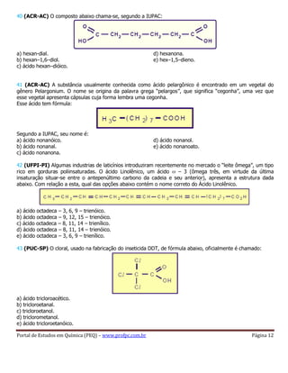 Portal de Estudos em Química (PEQ) – www.profpc.com.br Página 12
40 (ACR-AC) O composto abaixo chama-se, segundo a IUPAC:
a) hexan-dial.
b) hexan–1,6–diol.
c) ácido hexan–dióico.
d) hexanona.
e) hex–1,5–dieno.
41 (ACR-AC) A substância usualmente conhecida como ácido pelargônico é encontrado em um vegetal do
gênero Pelargonium. O nome se origina da palavra grega “pelargos”, que significa “cegonha”, uma vez que
esse vegetal apresenta cápsulas cuja forma lembra uma cegonha.
Esse ácido tem fórmula:
Segundo a IUPAC, seu nome é:
a) ácido nonanóico.
b) ácido nonanal.
c) ácido nonanona.
d) ácido nonanol.
e) ácido nonanoato.
42 (UFPI-PI) Algumas industrias de laticínios introduziram recentemente no mercado o “leite ômega”, um tipo
rico em gorduras poliinsaturadas. O ácido Linolênico, um ácido – 3 (ômega três, em virtude da última
insaturação situar-se entre o antepenúltimo carbono da cadeia e seu anterior), apresenta a estrutura dada
abaixo. Com relação a esta, qual das opções abaixo contém o nome correto do Ácido Linolênico.
a) ácido octadeca – 3, 6, 9 – trienóico.
b) ácido octadeca – 9, 12, 15 – trienóico.
c) ácido octadeca – 8, 11, 14 – trienílico.
d) ácido octadeca – 8, 11, 14 – trienóico.
e) ácido octadeca – 3, 6, 9 – trienílico.
43 (PUC-SP) O cloral, usado na fabricação do inseticida DDT, de fórmula abaixo, oficialmente é chamado:
a) ácido tricloroacético.
b) tricloroetanal.
c) tricloroetanol.
d) triclorometanol.
e) ácido tricloroetanóico.
 