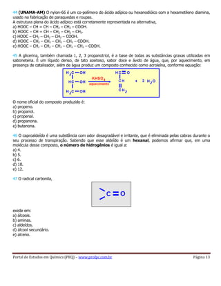 Portal de Estudos em Química (PEQ) – www.profpc.com.br Página 13
44 (UNAMA-AM) O nylon-66 é um co-polímero do ácido adípico ou hexanodióico com a hexametileno diamina,
usado na fabricação de paraquedas e roupas.
A estrutura plana do ácido adípico está corretamente representada na alternativa,
a) HOOC – CH = CH – CH2 – CH2 – COOH.
b) HOOC – CH = CH – CH2 – CH2 – CH3.
c) HOOC – CH2 – CH2 – CH2 – COOH.
d) HOOC – CH2 – CH2 – CH2 – CH2 – COOH.
e) HOOC – CH2 – CH2 – CH2 – CH2 – CH2 – COOH.
45 A glicerina, também chamada 1, 2, 3 propanotriol, é a base de todas as substâncias graxas utilizadas em
saboneteria. É um líquido denso, de tato azeitoso, sabor doce e ávido de água, que, por aquecimento, em
presença de catalisador, além de água produz um composto conhecido como acroleína, conforme equação:
O nome oficial do composto produzido é:
a) propeno.
b) propanol.
c) propenal.
d) propanona.
e) butanona.
46 O caproaldeído é uma substância com odor desagradável e irritante, que é eliminada pelas cabras durante o
seu processo de transpiração. Sabendo que esse aldeído é um hexanal, podemos afirmar que, em uma
molécula desse composto, o número de hidrogênios é igual a:
a) 4.
b) 5.
c) 6.
d) 10.
e) 12.
47 O radical carbonila,
existe em:
a) álcoois.
b) aminas.
c) aldeídos.
d) álcool secundário.
e) alceno.
 