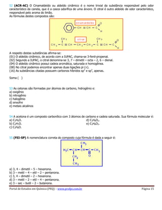 Portal de Estudos em Química (PEQ) – www.profpc.com.br Página 15
52 (ACR-AC) O Cinamaldeído ou aldeído cinâmico é o nome trivial da substância responsável pelo odor
característico da canela, que é a casca odorífica de uma árvore. O citral é outro aldeído de odor característico,
responsável pelo aroma do limão.
As fórmulas destes compostos são:
A respeito destas substâncias afirma-se:
(01) O aldeído cinâmico, de acordo com a IUPAC, chama-se 3-fenil-propenal.
(02) Segundo a IUPAC, o citral denomina-se 3, 7 – dimetil – octa – 2, 6 – dienal.
(04) O aldeído cinâmico possui cadeia aromática, saturada e homogênea.
(08) No citral podemos encontrar apenas duas ligações pi ( ).
(16) As substâncias citadas possuem carbonos híbridos sp2
e sp3
, apenas.
Soma ( )
53 As cetonas são formadas por átomos de carbono, hidrogênio e:
a) oxigênio
b) nitrogênio
c) halogênio
d) enxofre
e) metais alcalinos
54 A acetona é um composto carbonílico com 3 átomos de carbono e cadeia saturada. Sua fórmula molecular é:
a) C3H6O.
b) C3H7O.
c) C3H8O.
d) C3H8O2.
e) C3H8O3.
55 (FEI-SP) A nomenclatura correta do composto cuja fórmula é dada a seguir é:
a) 3, 4 – dimetil – 5 – hexanona.
b) 3 – metil – 4 – etil – 2 – pentanona.
c) 3, 4 – dimetil – 2 – hexanona.
d) 3 – metil – 2 – etil – 4 – pentanona.
e) 3 – sec – butil – 2 – butanona.
 