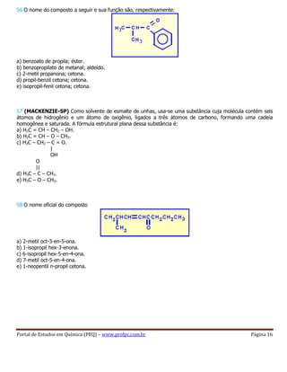 Portal de Estudos em Química (PEQ) – www.profpc.com.br Página 16
56 O nome do composto a seguir e sua função são, respectivamente:
a) benzoato de propila; éster.
b) benzopropilato de metanal; aldeído.
c) 2-metil propanona; cetona.
d) propil-benzil cetona; cetona.
e) isopropil-fenil cetona; cetona.
57 (MACKENZIE-SP) Como solvente de esmalte de unhas, usa-se uma substância cuja molécula contém seis
átomos de hidrogênio e um átomo de oxigênio, ligados a três átomos de carbono, formando uma cadeia
homogênea e saturada. A fórmula estrutural plana dessa substância é:
a) H2C = CH – CH2 – OH.
b) H2C = CH – O – CH3.
c) H3C – CH2 – C = O.
|
OH
O
||
d) H3C – C – CH3.
e) H3C – O – CH3.
58 O nome oficial do composto
a) 2-metil oct-3-en-5-ona.
b) 1-isopropil hex-3-enona.
c) 6-isopropil hex-5-en-4-ona.
d) 7-metil oct-5-en-4-ona.
e) 1-neopentil n-propil cetona.
 