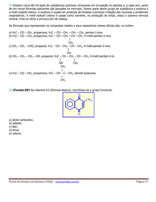 Portal de Estudos em Química (PEQ) – www.profpc.com.br Página 17
59 Existem cerca 80 mil tipos de substâncias químicas venenosas em circulação no planeta e, a cada ano, perto
de mil novas fórmulas poluentes são lançadas no mercado. Fazem parte desse grupo de substância a acetona e
a metil isobutil cetona. A acetona é usada em produtos de limpeza e provoca irritação das mucosas e problemas
respiratórios. A metil isobutil cetona é usada como solvente, na produção de tintas, ataca o sistema nervoso
central, irrita os olhos e provoca dor de cabeça.
As fórmulas que representam os compostos citados e seus respectivos nomes oficiais são, na ordem:
a) H3C – CO – CH3, propanona; H3C – CO – CH2 – CH2 – CH3, pentan-2-ona.
b) H3C – CO – CH3, propanona, H3C – CO – CH2 – CH – CH3, 4-metil pentan-2-ona.
|
CH3
c) CH3 – CH2 – CHO, propanal; H3C – CO – CH2 – CH – CH3, 4-metil pentan-2-ona.
|
CH3
d) CH3 – CH2 – CH2 – OH, propanol; H3C – CH – CH2 – CH – CH3, 4-metil pentan-2-ol.
| |
OH CH3
CH3
|
e) H3C – CO – CH3, propanona; H3C – CO – C – CH3, dimetil butanona.
|
CH3
60 (Fuvest-SP) Na vitamina K3 (fórmula abaixo), reconhece-se o grupo funcional:
a) ácido carboxílico.
b) aldeído.
c) éter.
d) fenol.
e) cetona.
 