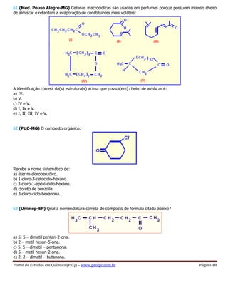 Portal de Estudos em Química (PEQ) – www.profpc.com.br Página 18
61 (Méd. Pouso Alegre-MG) Cetonas macrocíclicas são usadas em perfumes porque possuem intenso cheiro
de almíscar e retardam a evaporação de constituintes mais voláteis:
A identificação correta da(s) estrutura(s) acima que possui(em) cheiro de almíscar é:
a) IV.
b) V.
c) IV e V.
d) I, IV e V.
e) I, II, III, IV e V.
62 (PUC-MG) O composto orgânico:
Recebe o nome sistemático de:
a) éter m-clorobenzóico.
b) 1-cloro-3-cetociclo-hexano.
c) 3-cloro-1-epóxi-ciclo-hexano.
d) cloreto de benzoíla.
e) 3-cloro-ciclo-hexanona.
63 (Unimep-SP) Qual a nomenclatura correta do composto de fórmula citada abaixo?
a) 5, 5 – dimetil pentan-2-ona.
b) 2 – metil hexan-5-ona.
c) 5, 5 – dimetil – pentanona.
d) 5 – metil hexan-2-ona.
e) 2, 2 – dimetil – butanona.
 