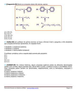 Portal de Estudos em Química (PEQ) – www.profpc.com.br Página 19
64 (Cesgranrio-RJ) Dentre os compostos abaixo são cetonas, apenas:
a) I, III e IV.
b) I, IV e V.
c) II, III e IV.
d) II, IV e V.
e) II, V e VI.
65 (Unifor-CE) Um professor de química escreveu na lousa a fórmula C3H6O e perguntou a três estudantes
que composto tal fórmula representava. As respostas foram:
• estudante 1: propanona (acetona).
• estudante 2: propanal.
• estudante 3: álcool propílico (propanol)
O professor considerou certa a resposta dada somente pelo estudante:
a) 1.
b) 2.
c) 3.
d) 1 e 2.
e) 2 e 3.
66 (VUNESP-SP) Por motivos históricos, alguns compostos orgânicos podem ter diferentes denominações
aceitas como corretas. Alguns exemplos são o álcool etílico (C2H6O), a acetona (C3H6O) e o formaldeído (CH2O).
Estes compostos podem também ser denominados, respectivamente, como a) hidroxietano, oxipropano e
oximetano.
b) etanol, propanal e metanal.
c) etanol, propanona e metanal.
d) etanol, propanona e metanona.
e) etanal, propanal e metanona.
 
