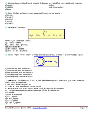 Portal de Estudos em Química (PEQ) – www.profpc.com.br Página 20
67 Substituindo-se os hidrogênios da molécula de água por um radical fenil e um radical metil, obtém-se:
a) cetona.
b) aldeído.
c) éster.
d) éter.
e) ácido carboxílico.
68 O éter difenílico ou fenóxi-benzeno apresenta fórmula molecular igual a:
a) C6H10O.
b) C12H12O.
c) C12H10O.
d) C6H6O.
e) C12H14O.
69 (ACR-AC) O composto...
chama-se, de acordo com a IUPAC:
a) 2 – etóxi – butano.
b) 2 – etóxi – metil – propano.
c) butanoato de etila.
d) etil – secbutil – cetona.
e) ácido – 2 – etil – butanóico.
70 Indique o nome oficial e o nome usual do composto cuja fórmula encontra-se esquematizada a seguir:
a) fenoximetano, éter fenilmetílico.
b) fenoximetano, éter benzilmetílico.
c) metoxibenzeno, éter metilbenzílico.
d) metoxibenzeno, éter metilfenílico.
e) metoxibenzeno, metil-fenilcarbinol.
71 (Mack-SP) Do composto H3C – O – CH3, que apresenta temperatura de ebulição igual a 24°C abaixo de
zero, a 1 atm, afirma-se que:
I. Tem massa molecular igual a 46.
II. A 24°C e 1 atm, apresenta-se na fase gasosa.
III. Entre duas de suas moléculas não ocorre formação de pontes de hidrogênio.
IV. O oxigênio existente em sua estrutura recebe o nome de heteroátomo.
São corretas:
a) todas as afirmações.
b) I e II, apenas.
c) II e III, apenas.
d) I e IV, apenas.
e) I, III e IV, apenas.
 