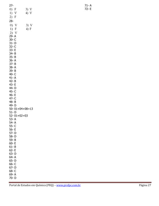 Portal de Estudos em Química (PEQ) – www.profpc.com.br Página 27
27-
28-
29- A
30- C
31- D
32- C
33- E
34- B
35- B
36- A
37- B
38- A
39- B
40- C
41- A
42- B
43- E
44- D
45- C
46- E
47- C
48- B
49- D
50- 01+04+08=13
51- D
52- 01+02=03
53- A
54- A
55- C
56- E
57- D
58- D
59- B
60- E
61- B
62- E
63- D
64- A
65- D
66- C
67- D
68- C
69- A
70- D
71- A
72- E
 