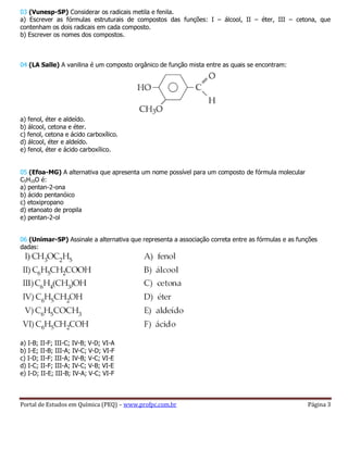 Portal de Estudos em Química (PEQ) – www.profpc.com.br Página 3
03 (Vunesp-SP) Considerar os radicais metila e fenila.
a) Escrever as fórmulas estruturais de compostos das funções: I – álcool, II – éter, III – cetona, que
contenham os dois radicais em cada composto.
b) Escrever os nomes dos compostos.
04 (LA Salle) A vanilina é um composto orgânico de função mista entre as quais se encontram:
a) fenol, éter e aldeído.
b) álcool, cetona e éter.
c) fenol, cetona e ácido carboxílico.
d) álcool, éter e aldeído.
e) fenol, éter e ácido carboxílico.
05 (Efoa-MG) A alternativa que apresenta um nome possível para um composto de fórmula molecular
C5H10O é:
a) pentan-2-ona
b) ácido pentanóico
c) etoxipropano
d) etanoato de propila
e) pentan-2-ol
06 (Unimar-SP) Assinale a alternativa que representa a associação correta entre as fórmulas e as funções
dadas:
a) I-B; II-F; III-C; IV-B; V-D; VI-A
b) I-E; II-B; III-A; IV-C; V-D; VI-F
c) I-D; II-F; III-A; IV-B; V-C; VI-E
d) I-C; II-F; III-A; IV-C; V-B; VI-E
e) I-D; II-E; III-B; IV-A; V-C; VI-F
 