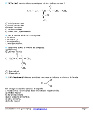 Portal de Estudos em Química (PEQ) – www.profpc.com.br Página 4
07 (UFPa-PA) O nome correto do composto cuja estrutura está representada é:
a) 3-etil-2,4-hexanodiona
b) 4-etil-3,5-hexanodiona
c) 4-acetil-3-hexanona
d) 3-acetil-4-hexanona
e) 1-metil-3-etil-1,3-pentanodiona
08 Faça as fórmulas estruturais dos compostos:
– hexanodial;
– hexadienal 2,4;
– etil-propil-cetona;
–2-metil-pentanodióico.
09 Dê os nomes ou faça as fórmulas dos compostos:
a) pentanodial;
b) 2,3 dimetil hexanal;
d) 2,4 pentadienal
e) 2,5 hexanodiona
10 (PUC-Campinas-SP) Além de ser utilizada na preparação do formol, a substância de fórmula
tem aplicação industrial na fabricação de baquelite.
A função química e o nome oficial desse composto são, respectivamente:
a) aldeído e metanal.
b) éter e metoximetano.
c) ácido carboxílico e metanóico.
d) cetona e metanal.
e) álcool e metanol.
 