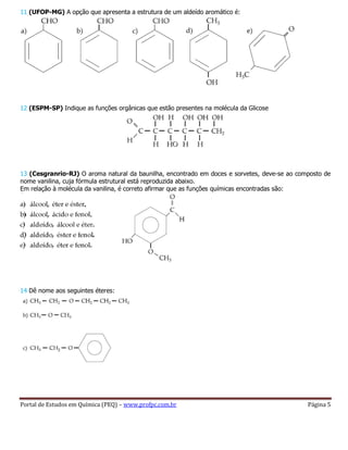 Portal de Estudos em Química (PEQ) – www.profpc.com.br Página 5
11 (UFOP-MG) A opção que apresenta a estrutura de um aldeído aromático é:
12 (ESPM-SP) Indique as funções orgânicas que estão presentes na molécula da Glicose
13 (Cesgranrio-RJ) O aroma natural da baunilha, encontrado em doces e sorvetes, deve-se ao composto de
nome vanilina, cuja fórmula estrutural está reproduzida abaixo.
Em relação à molécula da vanilina, é correto afirmar que as funções químicas encontradas são:
14 Dê nome aos seguintes éteres:
 