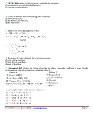 Portal de Estudos em Química (PEQ) – www.profpc.com.br Página 6
15 (UFPA-PA) Escreva a fórmula estrutural e molecular dos compostos:
a) estrutural do 2-isopropil-5-metil-ciclohexanol;
b) molecular do etóxi-benzeno.
16 Escreva as fórmulas estruturais dos seguintes compostos:
a) metoxi-sec-butano;
b) éter dietílico (éter comum);
c) éter metil-etílico.
17 Dê os nomes IUPAC dos seguintes ácidos:
18 Escreva as fórmulas estruturais dos seguintes compostos:
a) ácido metil-propanóico;
b) ácido 3-metil-hexanóico;
c) ácido fenil-acético.
19 (Cesgranrio-RJ) Associe os nomes comerciais de alguns compostos orgânicos e suas fórmulas
condensadas na coluna 1 com os nomes oficiais da coluna 2.
 