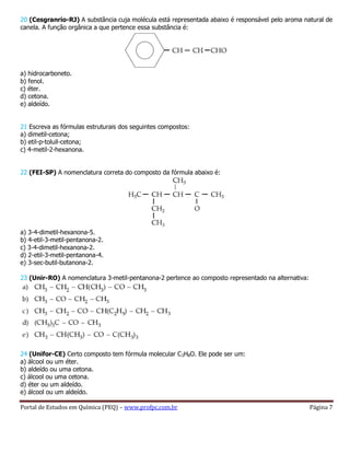 Portal de Estudos em Química (PEQ) – www.profpc.com.br Página 7
20 (Cesgranrio-RJ) A substância cuja molécula está representada abaixo é responsável pelo aroma natural de
canela. A função orgânica a que pertence essa substância é:
a) hidrocarboneto.
b) fenol.
c) éter.
d) cetona.
e) aldeído.
21 Escreva as fórmulas estruturais dos seguintes compostos:
a) dimetil-cetona;
b) etil-p-toluil-cetona;
c) 4-metil-2-hexanona.
22 (FEI-SP) A nomenclatura correta do composto da fórmula abaixo é:
a) 3-4-dimetil-hexanona-5.
b) 4-etil-3-metil-pentanona-2.
c) 3-4-dimetil-hexanona-2.
d) 2-etil-3-metil-pentanona-4.
e) 3-sec-butil-butanona-2.
23 (Unir-RO) A nomenclatura 3-metil-pentanona-2 pertence ao composto representado na alternativa:
24 (Unifor-CE) Certo composto tem fórmula molecular C3H8O. Ele pode ser um:
a) álcool ou um éter.
b) aldeído ou uma cetona.
c) álcool ou uma cetona.
d) éter ou um aldeído.
e) álcool ou um aldeído.
 