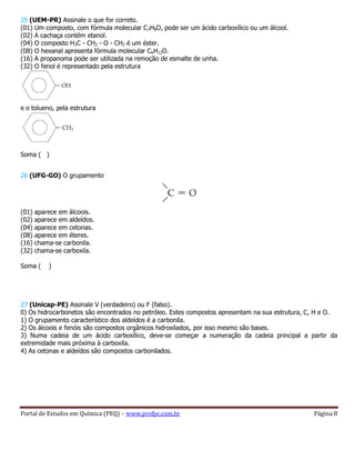 Portal de Estudos em Química (PEQ) – www.profpc.com.br Página 8
25 (UEM-PR) Assinale o que for correto.
(01) Um composto, com fórmula molecular C3H8O, pode ser um ácido carboxílico ou um álcool.
(02) A cachaça contém etanol.
(04) O composto H3C - CH2 - O - CH3 é um éster.
(08) O hexanal apresenta fórmula molecular C6H12O.
(16) A propanoma pode ser utilizada na remoção de esmalte de unha.
(32) O fenol é representado pela estrutura
e o tolueno, pela estrutura
Soma ( )
26 (UFG-GO) O grupamento
(01) aparece em álcoois.
(02) aparece em aldeídos.
(04) aparece em cetonas.
(08) aparece em éteres.
(16) chama-se carbonila.
(32) chama-se carboxila.
Soma ( )
27 (Unicap-PE) Assinale V (verdadeiro) ou F (falso).
0) Os hidrocarbonetos são encontrados no petróleo. Estes compostos apresentam na sua estrutura, C, H e O.
1) O grupamento característico dos aldeídos é a carbonila.
2) Os álcoois e fenóis são compostos orgânicos hidroxilados, por isso mesmo são bases.
3) Numa cadeia de um ácido carboxílico, deve-se começar a numeração da cadeia principal a partir da
extremidade mais próxima à carboxila.
4) As cetonas e aldeídos são compostos carbonilados.
 