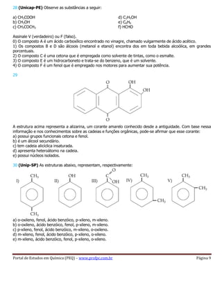 Portal de Estudos em Química (PEQ) – www.profpc.com.br Página 9
28 (Unicap-PE) Observe as substâncias a seguir:
a) CH3COOH
b) CH3OH
c) CH3COCH3
d) C2H5OH
e) C6H6
f) HCHO
Assinale V (verdadeiro) ou F (falso).
0) O composto A é um ácido carboxílico encontrado no vinagre, chamado vulgarmente de ácido acético.
1) Os compostos B e D são álcoois (metanol e etanol) encontra dos em toda bebida alcoólica, em grandes
porcentuais.
2) O composto C é uma cetona que é empregada como solvente de tintas, como o esmalte.
3) O composto E é um hidrocarboneto e trata-se do benzeno, que é um solvente.
4) O composto F é um fenol que é empregado nos motores para aumentar sua potência.
29
A estrutura acima representa a alizarina, um corante amarelo conhecido desde a antiguidade. Com base nessa
informação e nos conhecimentos sobre as cadeias e funções orgânicas, pode-se afirmar que esse corante:
a) possui grupos funcionais cetona e fenol.
b) é um álcool secundário.
c) tem cadeia alicíclica insaturada.
d) apresenta heteroátomo na cadeia.
e) possui núcleos isolados.
30 (Unip-SP) As estruturas abaixo, representam, respectivamente:
a) o-oxileno, fenol, ácido benzóico, p-xileno, m-xileno.
b) o-oxileno, ácido benzóico, fenol, p-xileno, m-xileno.
c) p-xileno, fenol, ácido benzóico, m-xileno, o-oxileno.
d) m-xileno, fenol, ácido benzóico, p-xileno, o-xileno.
e) m-xileno, ácido benzóico, fenol, p-xileno, o-xileno.
 