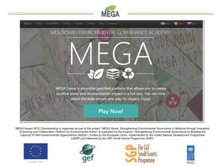 MEGA Impact 2015 Championship is organized as part of the project “MEGA Game: Strengthening Environmental Governance in Mo...