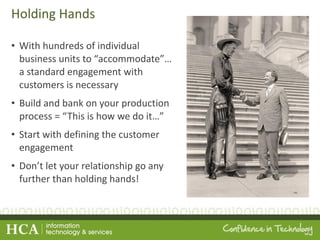 Holding Hands With hundreds of individual business units to  “accommodate”… a standard engagement with customers is necessary Build and bank on your production process =  “This is how we do it…” Start with defining the customer engagement Don ’t let your relationship go any further than holding hands! 