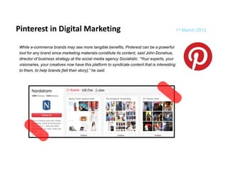 Pinterest in Digital Marketing 
               g             g                                                                 1st March 2012


 While e-commerce brands may see more tangible benefits, Pinterest can be a powerful
 tool for any brand since marketing materials constitute its content, said John Donahue,
            y                        g                              ,                      ,
 director of business strategy at the social media agency Socialistic. “Your experts, your
 visionaries, your creatives now have this platform to syndicate content that is interesting
 to them, to help brands [tell their story],” he said.




                                                                                                                1
 