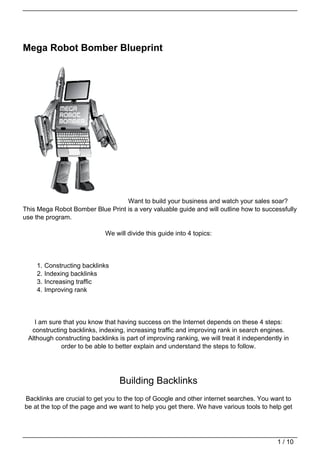 Mega Robot Bomber Blueprint




                                  Want to build your business and watch your sales soar?
This Mega Robot Bomber Blue Print is a very valuable guide and will outline how to successfully
use the program.

                             We will divide this guide into 4 topics:




    1.   Constructing backlinks
    2.   Indexing backlinks
    3.   Increasing traffic
    4.   Improving rank




   I am sure that you know that having success on the Internet depends on these 4 steps:
  constructing backlinks, indexing, increasing traffic and improving rank in search engines.
 Although constructing backlinks is part of improving ranking, we will treat it independently in
            order to be able to better explain and understand the steps to follow.




                                  Building Backlinks
Backlinks are crucial to get you to the top of Google and other internet searches. You want to
be at the top of the page and we want to help you get there. We have various tools to help get




                                                                                           1 / 10
 