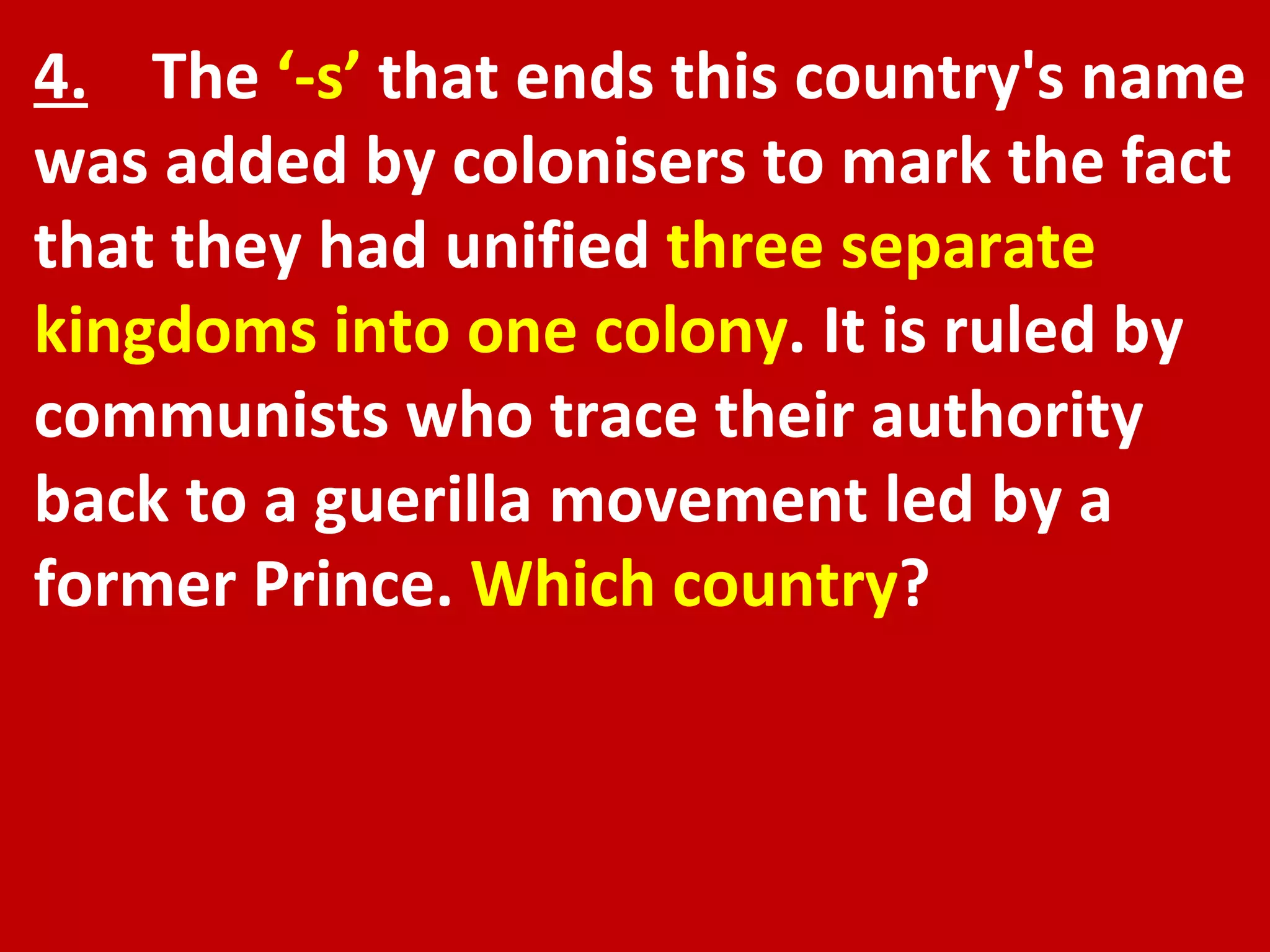 4.   The  ‘-s’  that ends this country's name was added by colonisers to mark the fact that they had unified  three separate kingdoms into one colony . It is ruled by communists who trace their authority back to a guerilla movement led by a former Prince.  Which country ? 