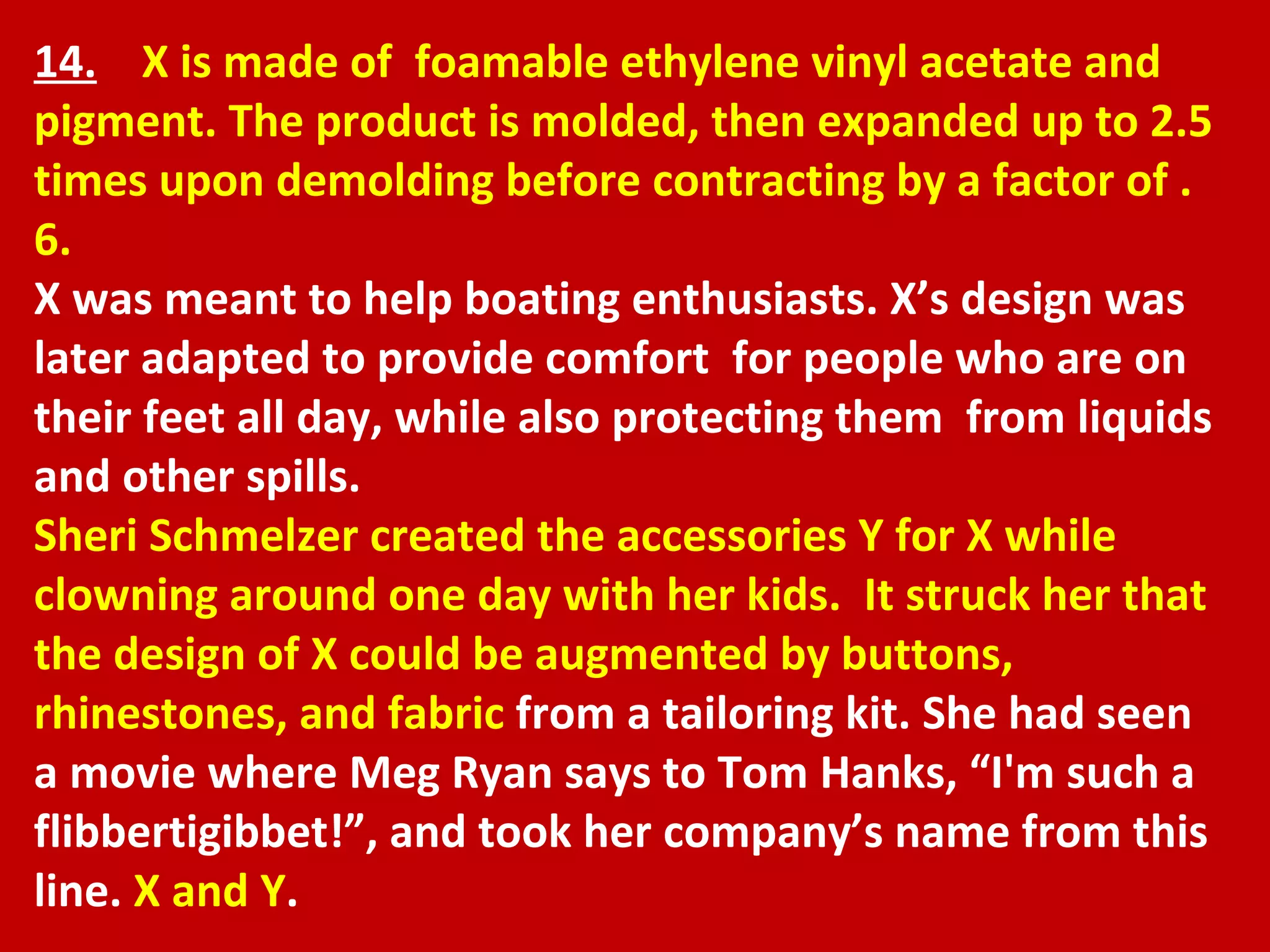 14.   X is made of  foamable ethylene vinyl acetate and pigment. The product is molded, then expanded up to 2.5 times upon demolding before contracting by a factor of .6. X was meant to help boating enthusiasts. X’s design was later adapted to provide comfort  for people who are on their feet all day, while also protecting them  from liquids and other spills. Sheri Schmelzer created the accessories Y for X while clowning around one day with her kids.  It struck her that the design of X could be augmented by buttons, rhinestones, and fabric  from a tailoring kit. She had seen a movie where Meg Ryan says to Tom Hanks, “I'm such a flibbertigibbet!”, and took her company’s name from this line.  X and Y . 