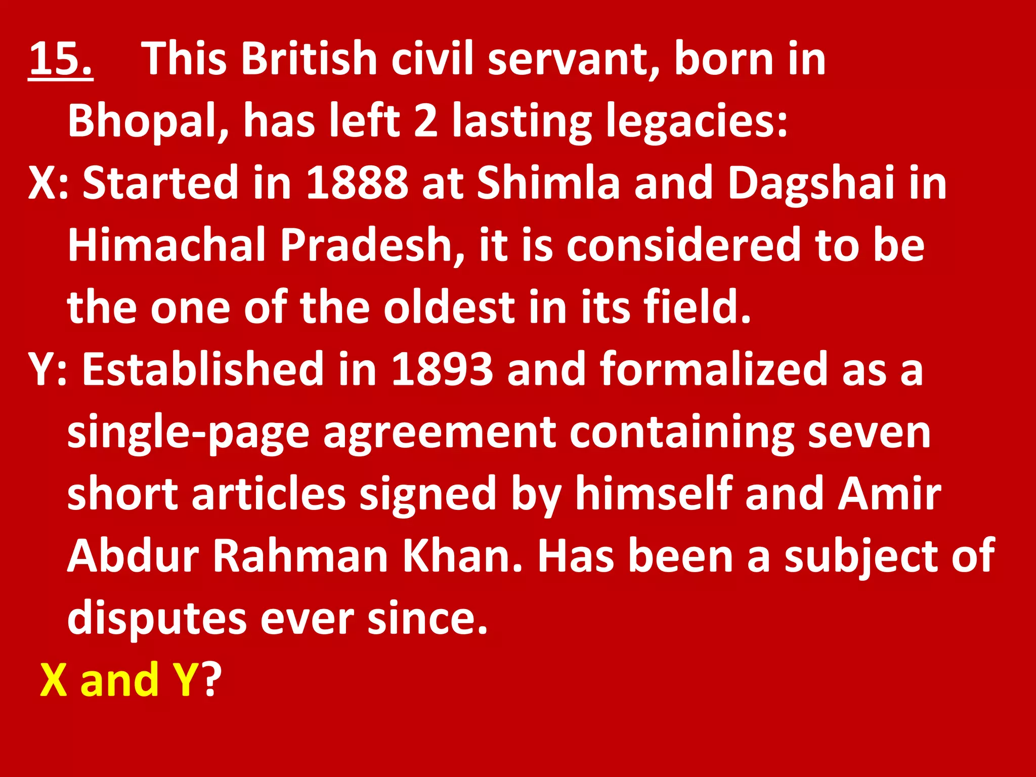 15.   This British civil servant, born in Bhopal, has left 2 lasting legacies: X: Started in 1888 at Shimla and Dagshai in Himachal Pradesh, it is considered to be the one of the oldest in its field. Y: Established in 1893 and formalized as a single-page agreement containing seven short articles signed by himself and Amir Abdur Rahman Khan. Has been a subject of disputes ever since. X and Y ? 
