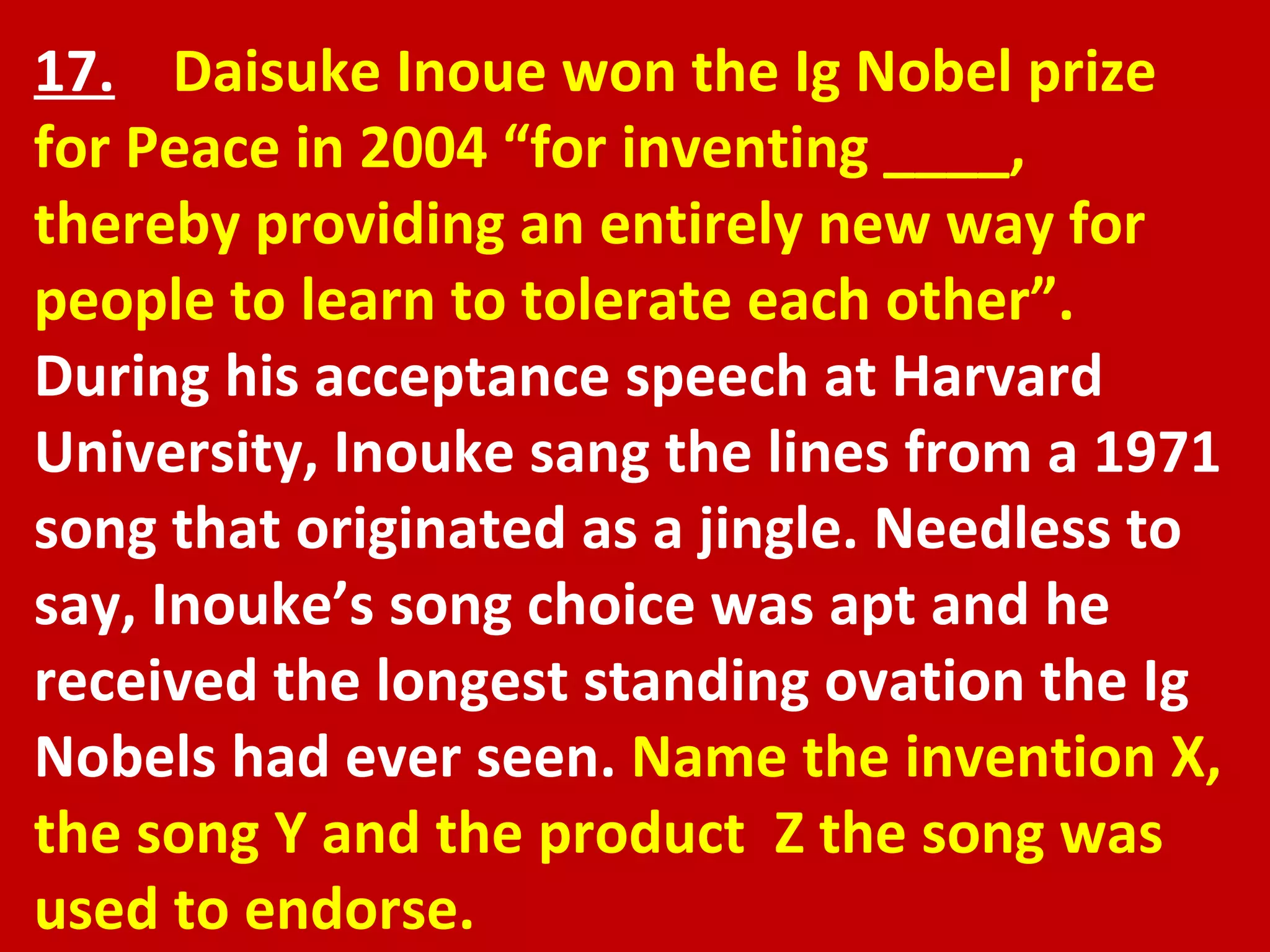 17.   Daisuke Inoue won the Ig Nobel prize for Peace in 2004 “for inventing ____, thereby providing an entirely new way for people to learn to tolerate each other”.  During his acceptance speech at Harvard University, Inouke sang the lines from a 1971 song that originated as a jingle. Needless to say, Inouke’s song choice was apt and he received the longest standing ovation the Ig Nobels had ever seen.  Name the invention X, the song Y and the product  Z the song was used to endorse. 