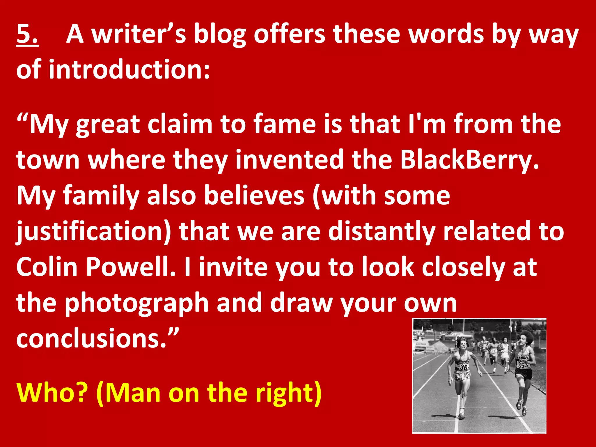 5.   A writer’s blog offers these words by way of introduction: “ My great claim to fame is that I'm from the town where they invented the BlackBerry. My family also believes (with some justification) that we are distantly related to Colin Powell. I invite you to look closely at the photograph and draw your own conclusions.” Who? (Man on the right) 