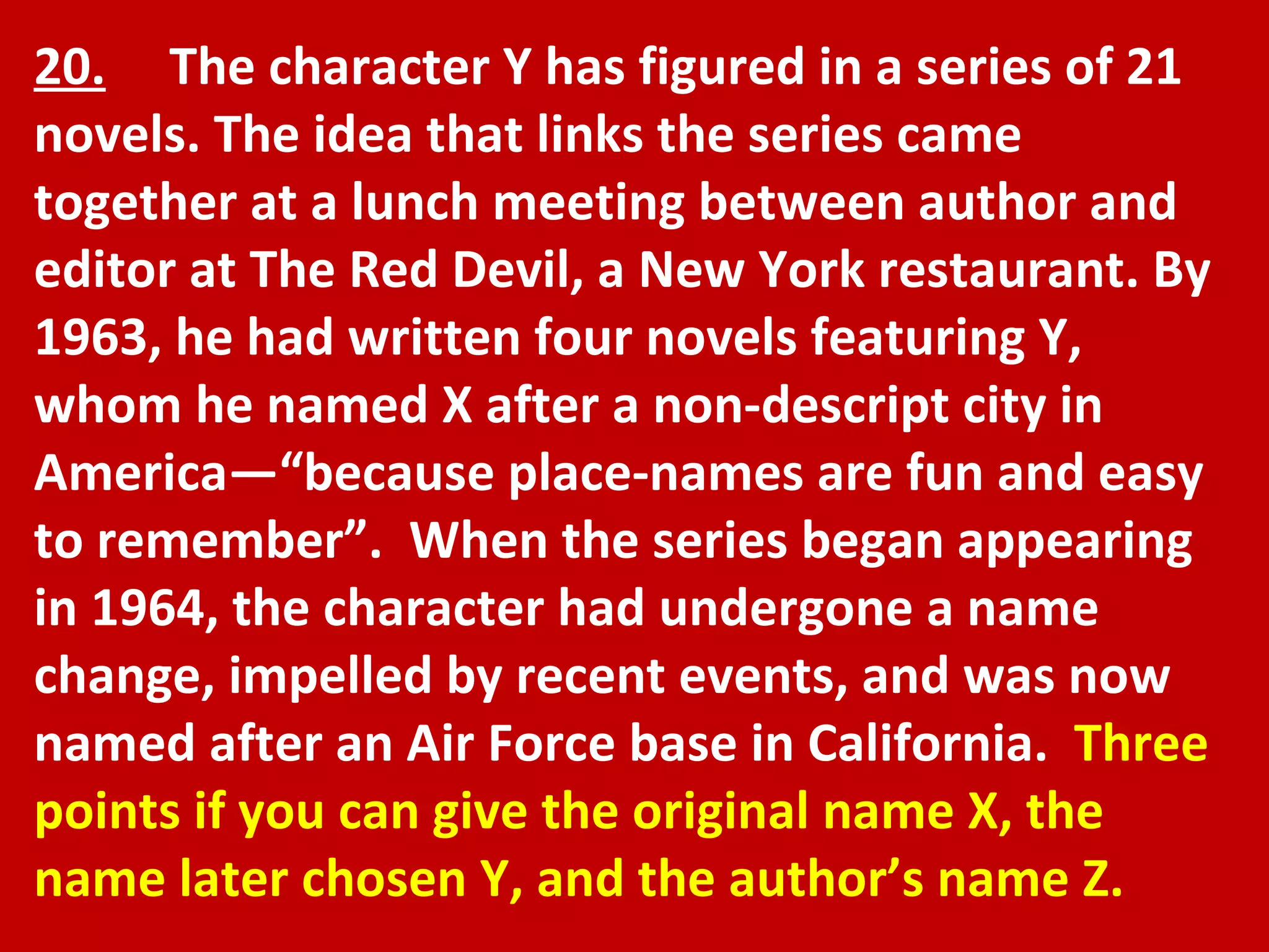 20.   The character Y has figured in a series of 21 novels. The idea that links the series came together at a lunch meeting between author and editor at The Red Devil, a New York restaurant. By 1963, he had written four novels featuring Y, whom he named X after a non-descript city in America—“because place-names are fun and easy to remember”.  When the series began appearing in 1964, the character had undergone a name change, impelled by recent events, and was now named after an Air Force base in California.  Three points if you can give the original name X, the name later chosen Y, and the author’s name Z.  
