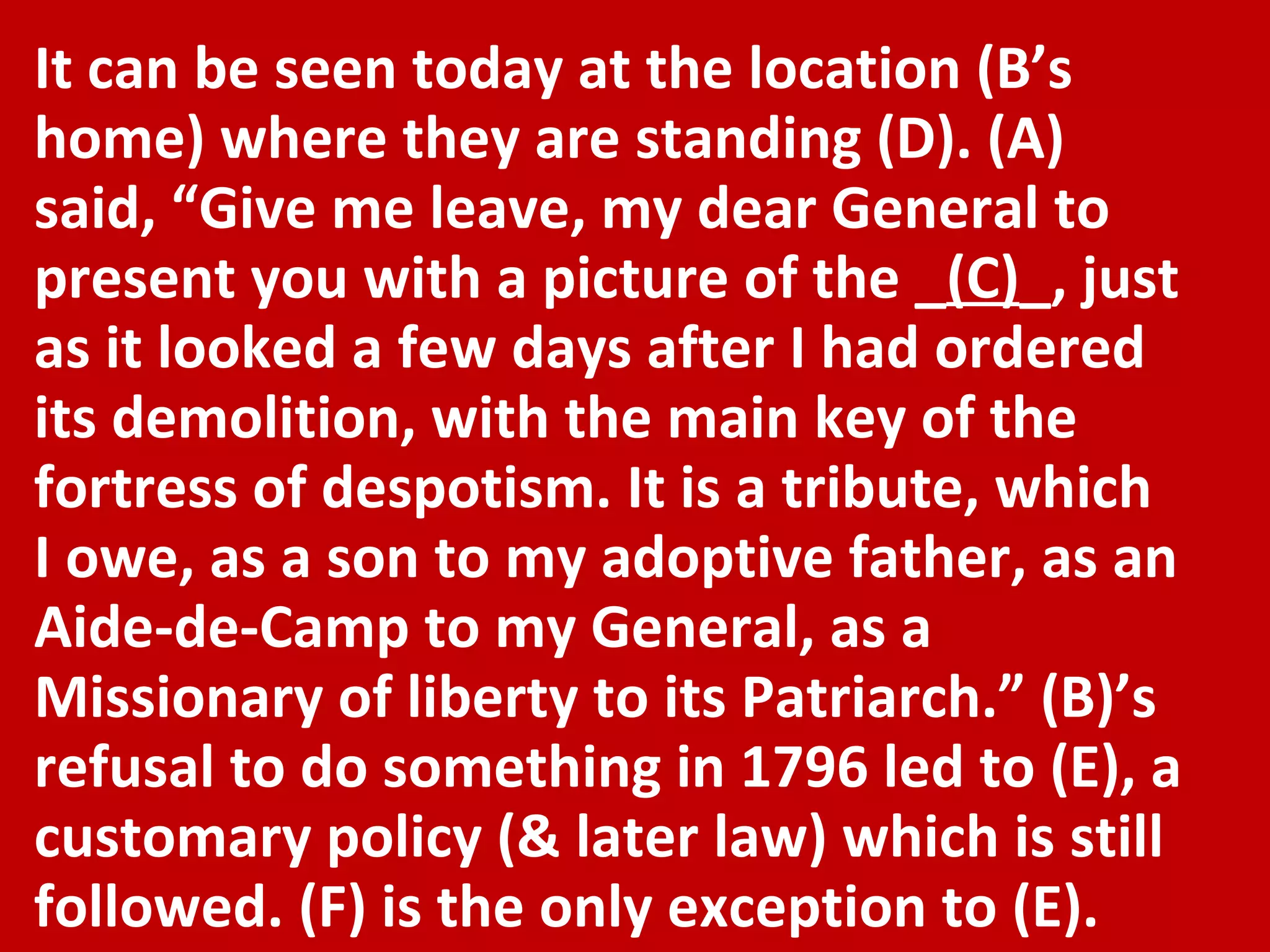 It can be seen today at the location (B’s home) where they are standing (D). (A) said, “Give me leave, my dear General to present you with a picture of the _ (C) _, just as it looked a few days after I had ordered its demolition, with the main key of the fortress of despotism. It is a tribute, which I owe, as a son to my adoptive father, as an Aide-de-Camp to my General, as a Missionary of liberty to its Patriarch.” (B)’s refusal to do something in 1796 led to (E), a customary policy (& later law) which is still followed. (F) is the only exception to (E). 