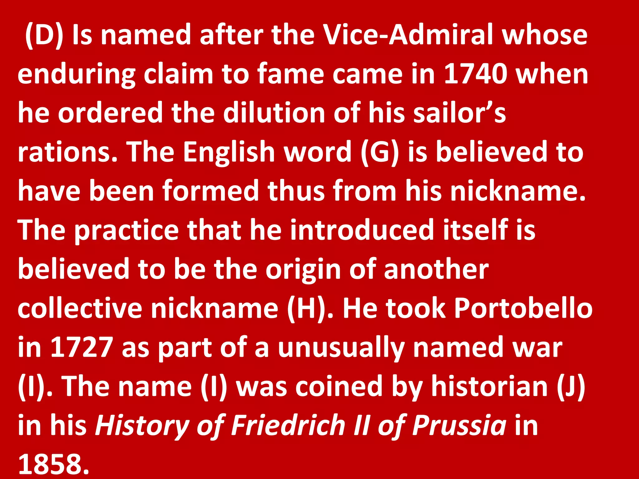 (D) Is named after the Vice-Admiral whose enduring claim to fame came in 1740 when he ordered the dilution of his sailor’s rations. The English word (G) is believed to have been formed thus from his nickname. The practice that he introduced itself is believed to be the origin of another collective nickname (H). He took Portobello in 1727 as part of a unusually named war (I). The name (I) was coined by historian (J) in his  History of Friedrich II of Prussia  in 1858. 