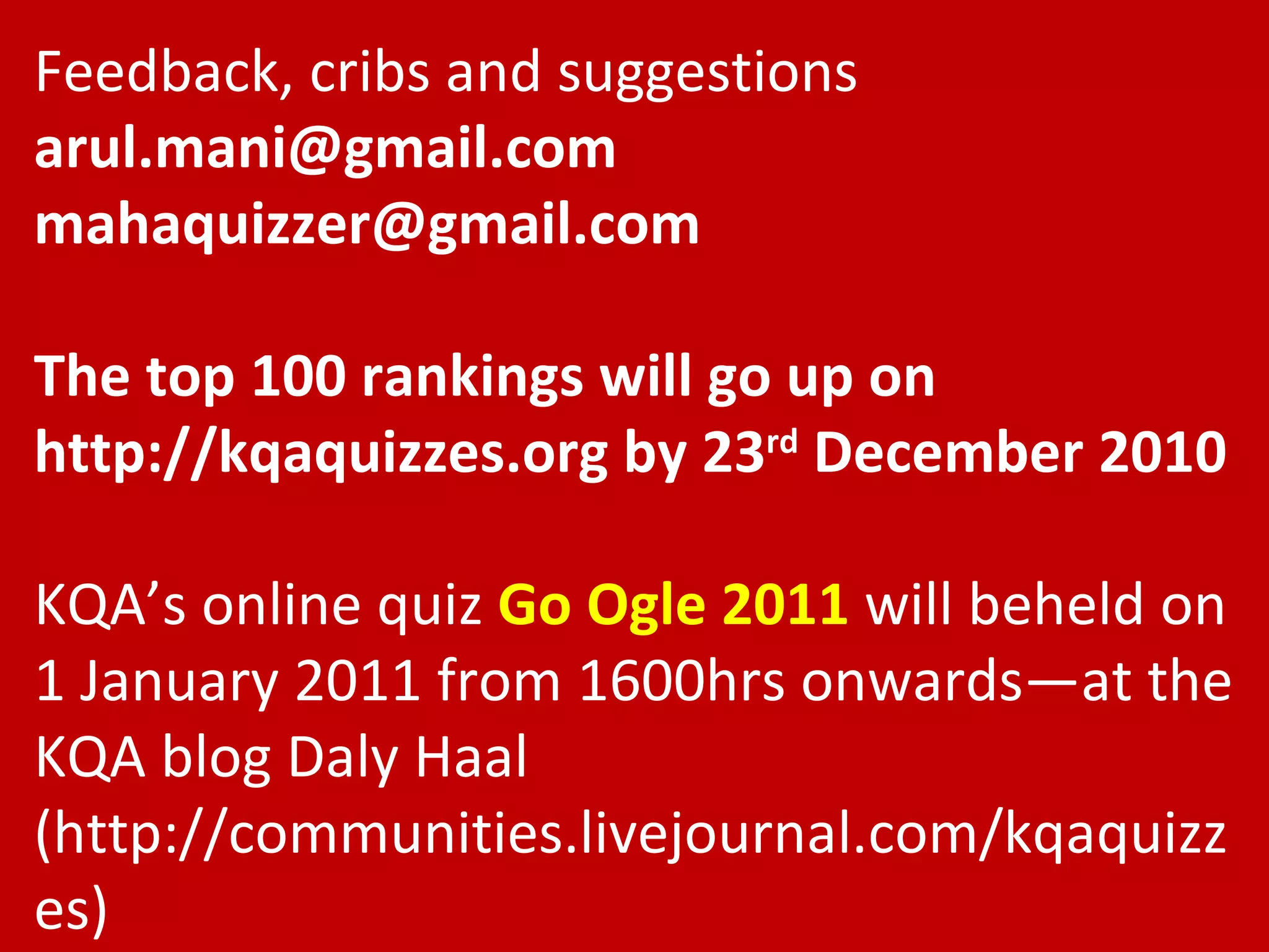Feedback, cribs and suggestions [email_address] [email_address] The top 100 rankings will go up on http://kqaquizzes.org by 23 rd  December 2010 KQA’s online quiz  Go Ogle 2011  will beheld on 1 January 2011 from 1600hrs onwards—at the KQA blog Daly Haal (http://communities.livejournal.com/kqaquizzes) 