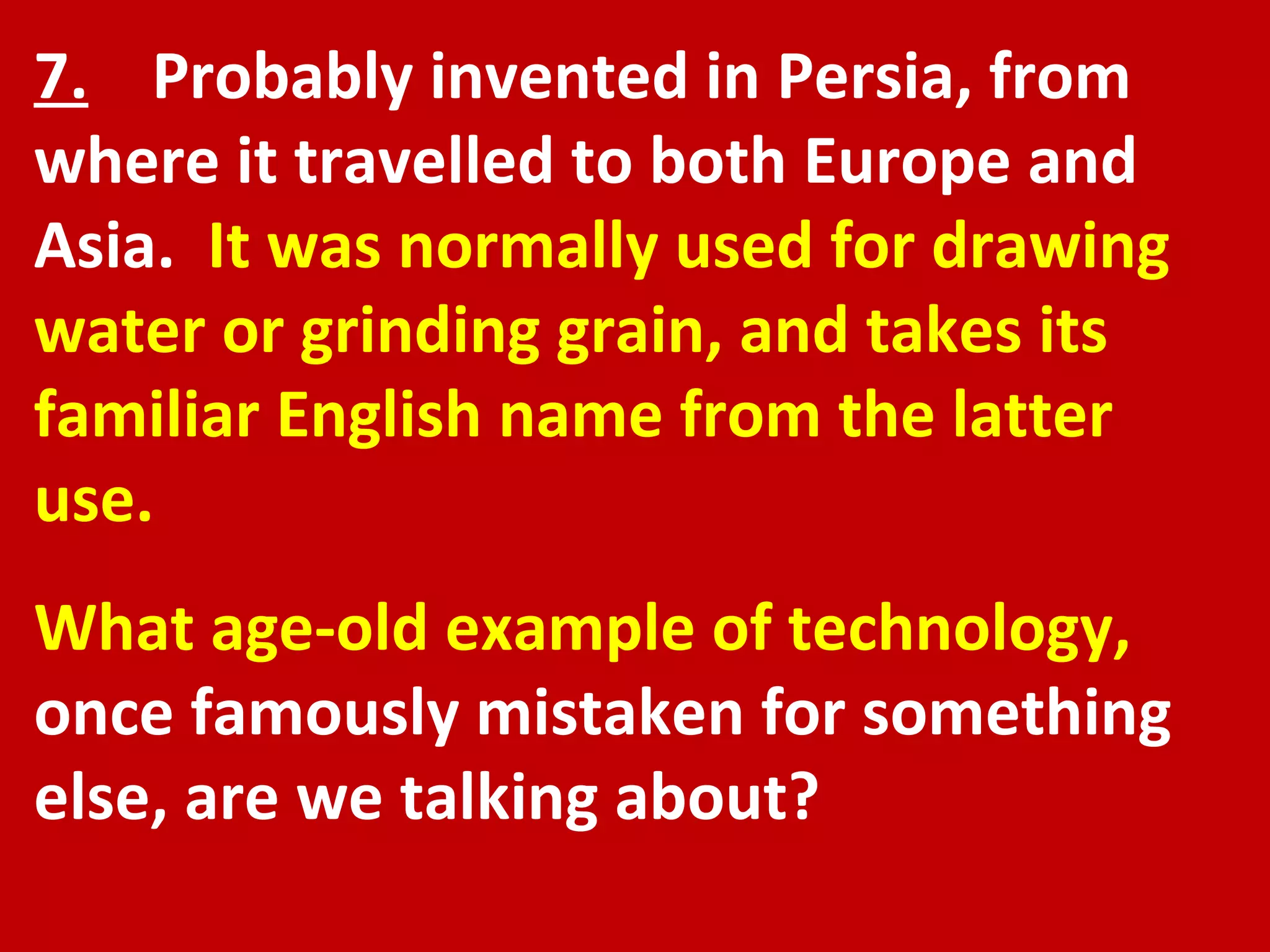 7.   Probably invented in Persia, from where it travelled to both Europe and Asia.  It was normally used for drawing water or grinding grain, and takes its familiar English name from the latter use. What age-old example of technology,  once famously mistaken for something else, are we talking about? 