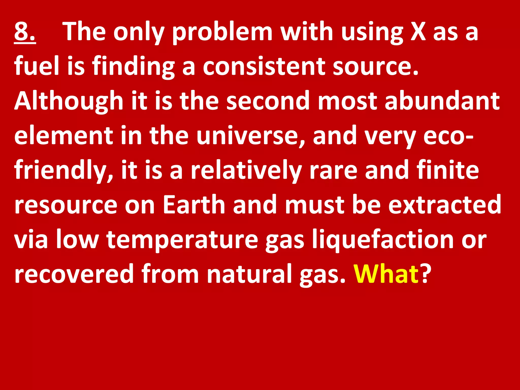 8.   The only problem with using X as a fuel is finding a consistent source. Although it is the second most abundant element in the universe, and very eco-friendly, it is a relatively rare and finite resource on Earth and must be extracted via low temperature gas liquefaction or recovered from natural gas.  What ? 