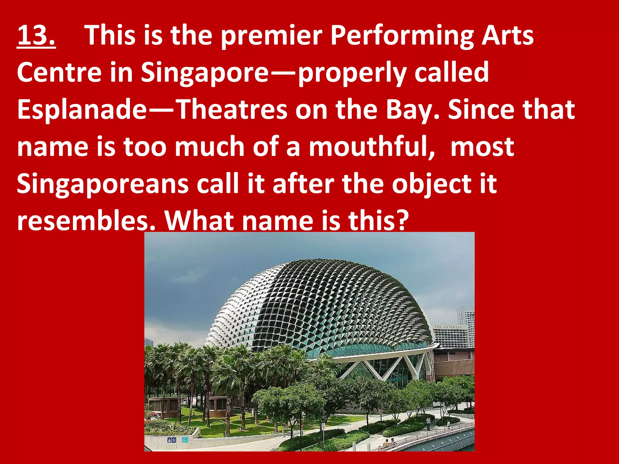 13.   This is the premier Performing Arts Centre in Singapore—properly called Esplanade—Theatres on the Bay. Since that name is too much of a mouthful,  most Singaporeans call it after the object it resembles. What name is this? 