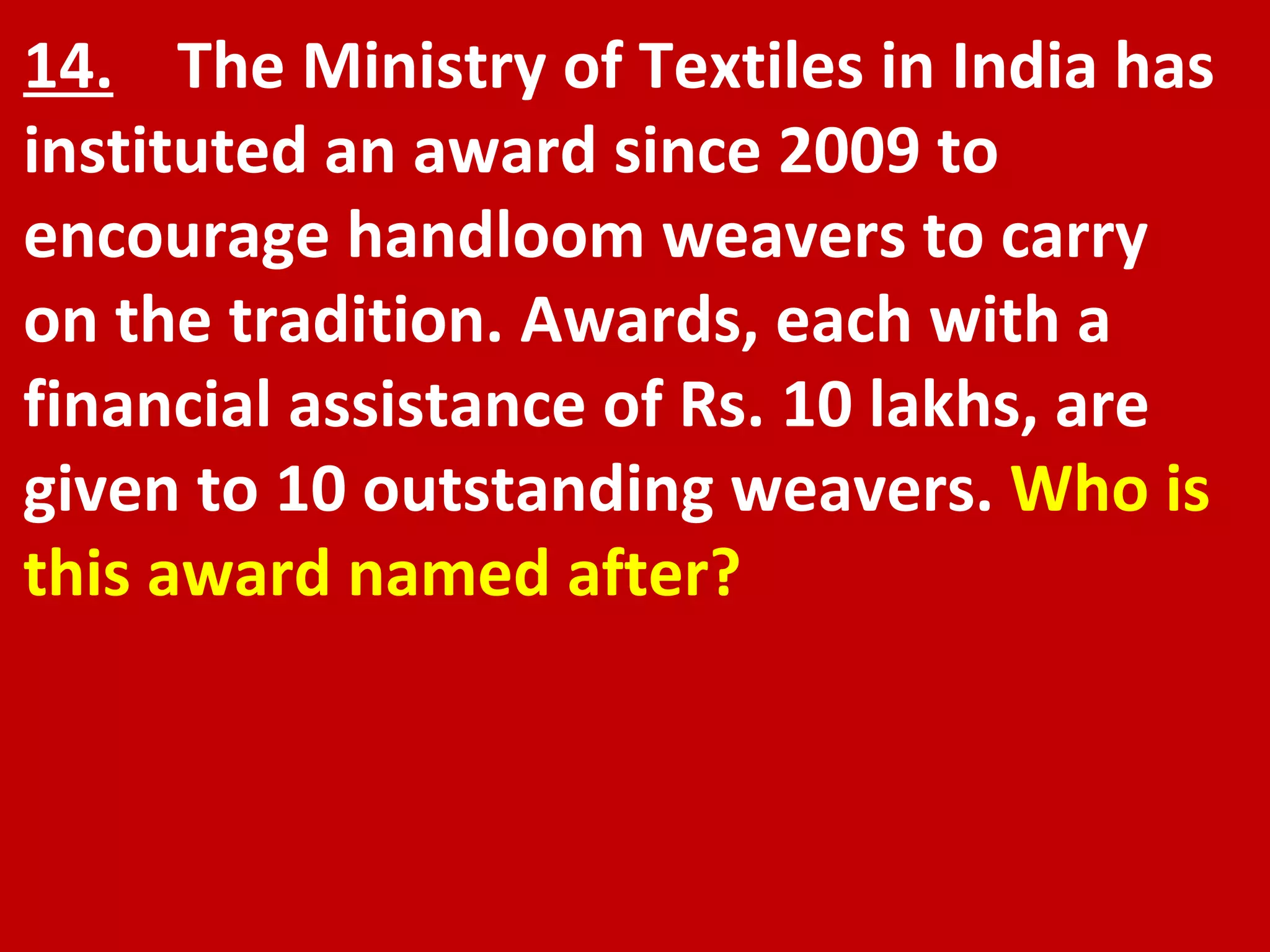 14.   The Ministry of Textiles in India has instituted an award since 2009 to encourage handloom weavers to carry on the tradition. Awards, each with a financial assistance of Rs. 10 lakhs, are given to 10 outstanding weavers.  Who is this award named after? 