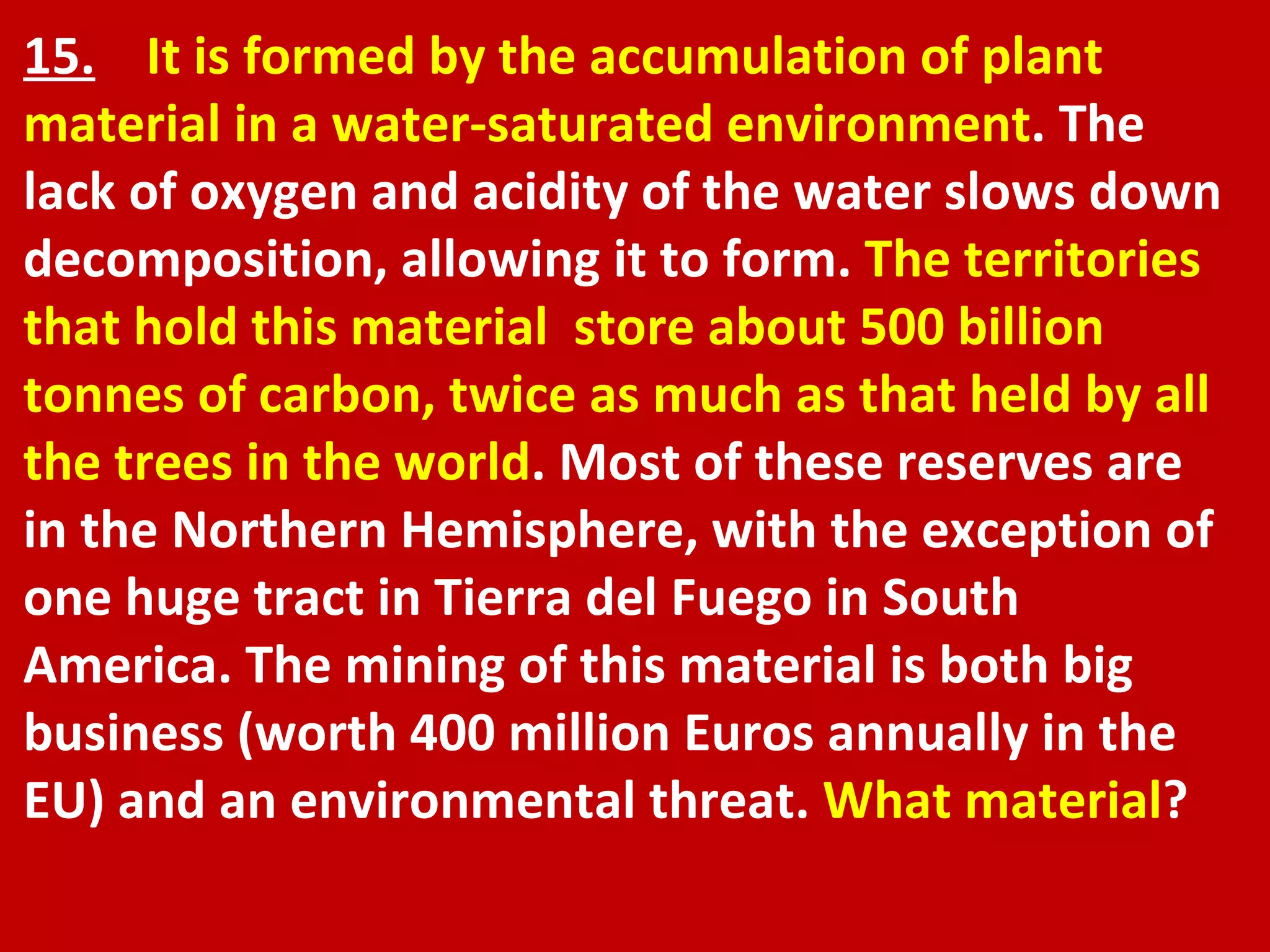 15.   It is formed by the accumulation of plant material in a water-saturated environment . The lack of oxygen and acidity of the water slows down decomposition, allowing it to form.  The territories that hold this material  store about 500 billion tonnes of carbon, twice as much as that held by all the trees in the world . Most of these reserves are in the Northern Hemisphere, with the exception of one huge tract in Tierra del Fuego in South America. The mining of this material is both big business (worth 400 million Euros annually in the EU) and an environmental threat.  What material ? 