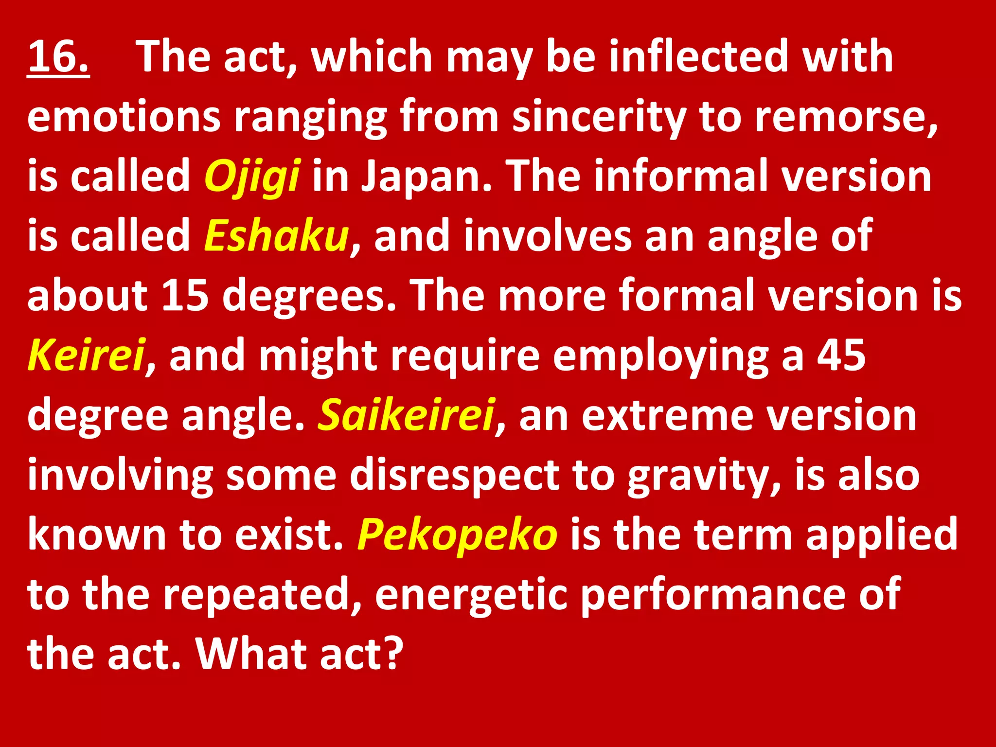 16.   The act, which may be inflected with emotions ranging from sincerity to remorse, is called  Ojigi  in Japan. The informal version is called  Eshaku , and involves an angle of about 15 degrees. The more formal version is  Keirei , and might require employing a 45 degree angle.  Saikeirei , an extreme version involving some disrespect to gravity, is also known to exist.  Pekopeko  is the term applied to the repeated, energetic performance of the act. What act? 
