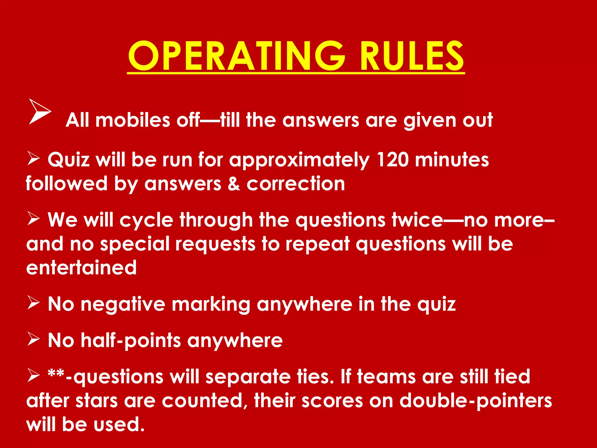 OPERATING RULES All mobiles off—till the answers are given out Quiz will be run for approximately 120 minutes followed by answers & correction We will cycle through the questions twice—no more– and no special requests to repeat questions will be entertained No negative marking anywhere in the quiz No half-points anywhere **-questions will separate ties. If teams are still tied after stars are counted, their scores on double-pointers will be used. 