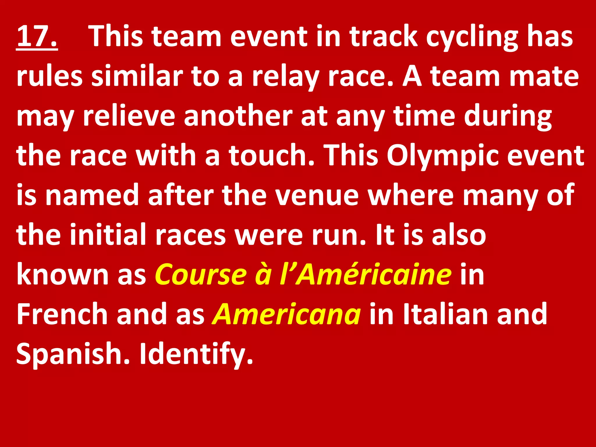 17.   This team event in track cycling has rules similar to a relay race. A team mate may relieve another at any time during the race with a touch. This Olympic event is named after the venue where many of the initial races were run. It is also known as  Course à l’Américaine   in French and as  Americana   in Italian and Spanish. Identify. 