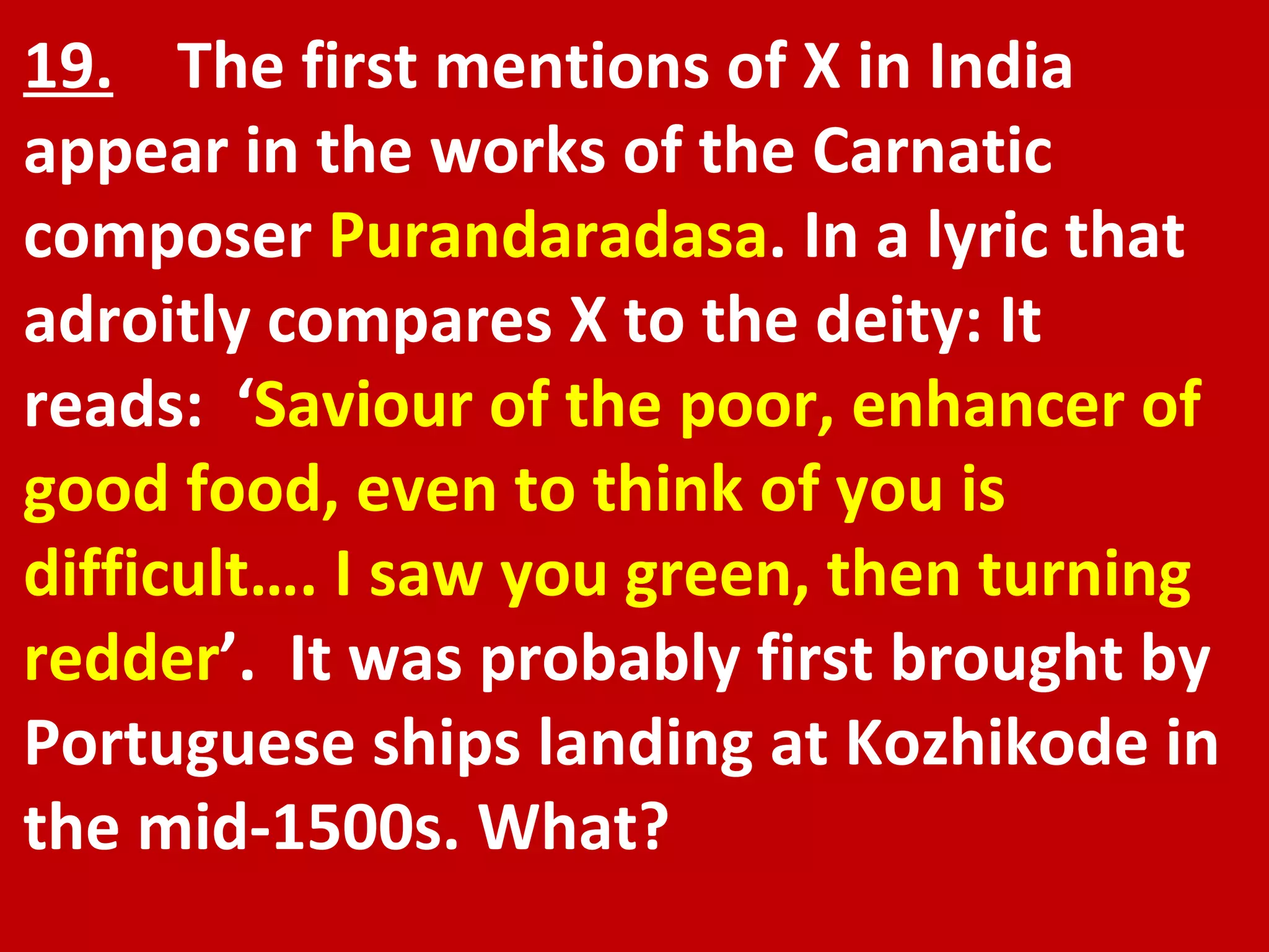 19.   The first mentions of X in India appear in the works of the Carnatic composer  Purandaradasa . In a lyric that adroitly compares X to the deity: It reads:  ‘ Saviour of the poor, enhancer of good food, even to think of you is difficult…. I saw you green, then turning redder ’.  It was probably first brought by Portuguese ships landing at Kozhikode in the mid-1500s. What? 