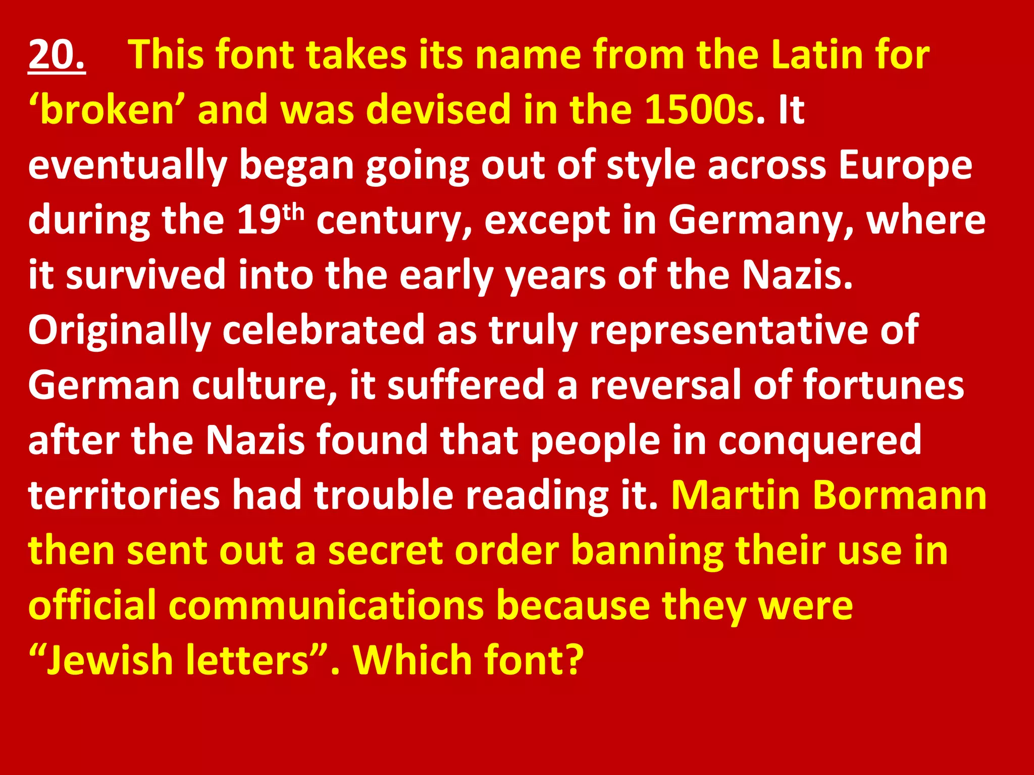 20.   This font takes its name from the Latin for ‘broken’ and was devised in the 1500s . It eventually began going out of style across Europe during the 19 th  century, except in Germany, where it survived into the early years of the Nazis. Originally celebrated as truly representative of German culture, it suffered a reversal of fortunes after the Nazis found that people in conquered territories had trouble reading it.  Martin Bormann then sent out a secret order banning their use in official communications because they were “Jewish letters”. Which font? 