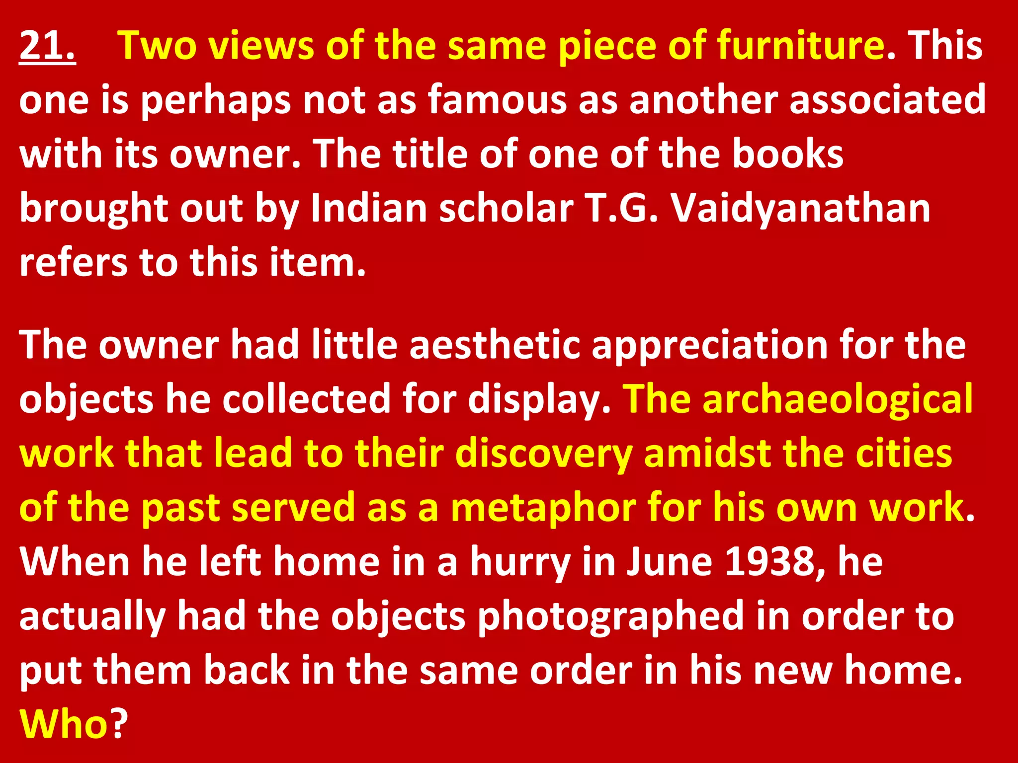 21.   Two views of the same piece of furniture . This one is perhaps not as famous as another associated with its owner. The title of one of the books brought out by Indian scholar T.G. Vaidyanathan refers to this item.  The owner had little aesthetic appreciation for the objects he collected for display.  The archaeological work that lead to their discovery amidst the cities of the past served as a metaphor for his own work . When he left home in a hurry in June 1938, he actually had the objects photographed in order to put them back in the same order in his new home.  Who ? 