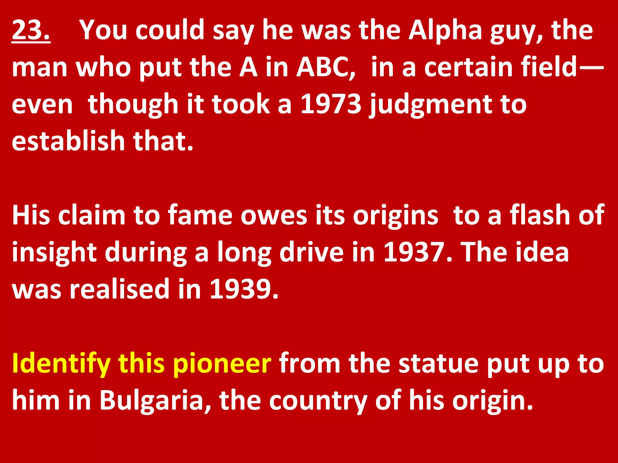 23.   You could say he was the Alpha guy, the man who put the A in ABC,  in a certain field—even  though it took a 1973 judgment to establish that.  His claim to fame owes its origins  to a flash of insight during a long drive in 1937. The idea was realised in 1939. Identify this pioneer  from the statue put up to him in Bulgaria, the country of his origin. 